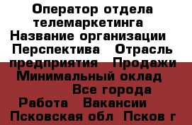 Оператор отдела телемаркетинга › Название организации ­ Перспектива › Отрасль предприятия ­ Продажи › Минимальный оклад ­ 25 000 - Все города Работа » Вакансии   . Псковская обл.,Псков г.